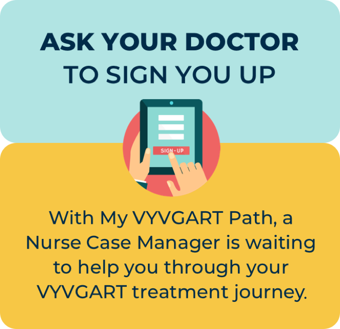 Ask your doctor to sign you up. With My VYVGART Path, a Nurse Case Manager is waiting to help you through your VYVGART treatment journey.
